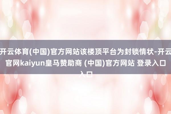 开云体育(中国)官方网站该楼顶平台为封锁情状-开云官网kaiyun皇马赞助商 (中国)官方网站 登录入口