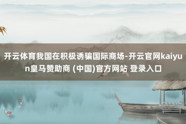 开云体育我国在积极诱骗国际商场-开云官网kaiyun皇马赞助商 (中国)官方网站 登录入口