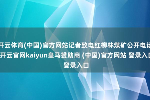 开云体育(中国)官方网站记者致电红柳林煤矿公开电话-开云官网kaiyun皇马赞助商 (中国)官方网站 登录入口