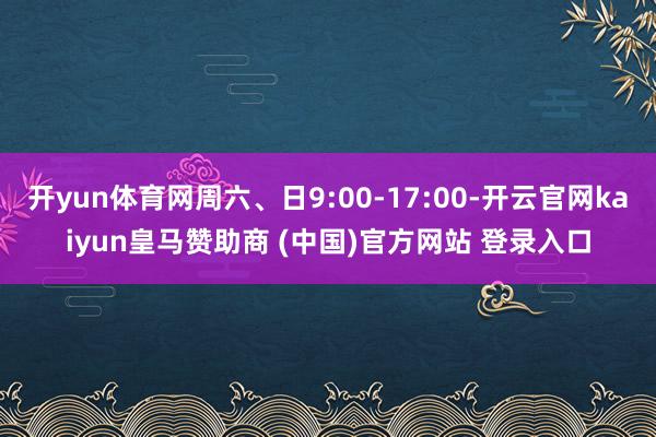 开yun体育网周六、日9:00-17:00-开云官网kaiyun皇马赞助商 (中国)官方网站 登录入口