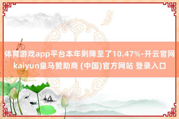 体育游戏app平台本年则降至了10.47%-开云官网kaiyun皇马赞助商 (中国)官方网站 登录入口