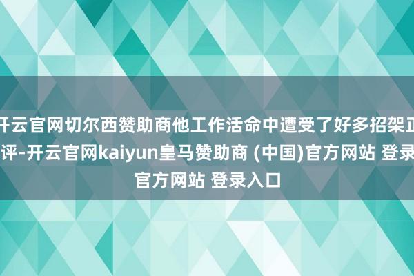 开云官网切尔西赞助商他工作活命中遭受了好多招架正的品评-开云官网kaiyun皇马赞助商 (中国)官方网站 登录入口