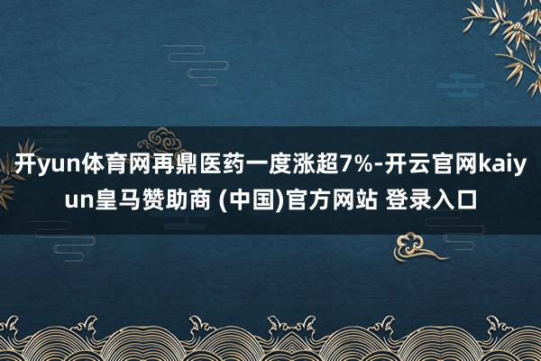 开yun体育网再鼎医药一度涨超7%-开云官网kaiyun皇马赞助商 (中国)官方网站 登录入口