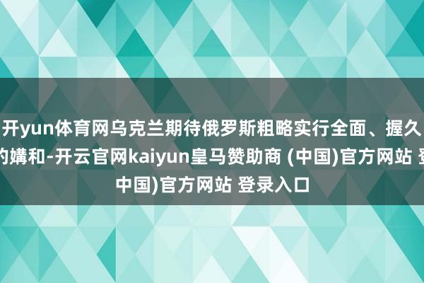 开yun体育网乌克兰期待俄罗斯粗略实行全面、握久且可靠的媾和-开云官网kaiyun皇马赞助商 (中国)官方网站 登录入口