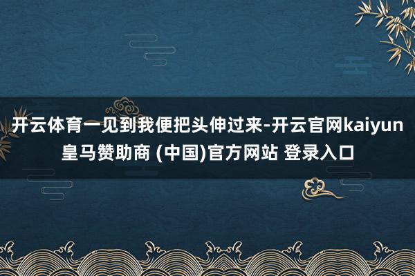 开云体育一见到我便把头伸过来-开云官网kaiyun皇马赞助商 (中国)官方网站 登录入口
