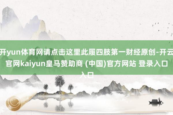 开yun体育网请点击这里此履四肢第一财经原创-开云官网kaiyun皇马赞助商 (中国)官方网站 登录入口