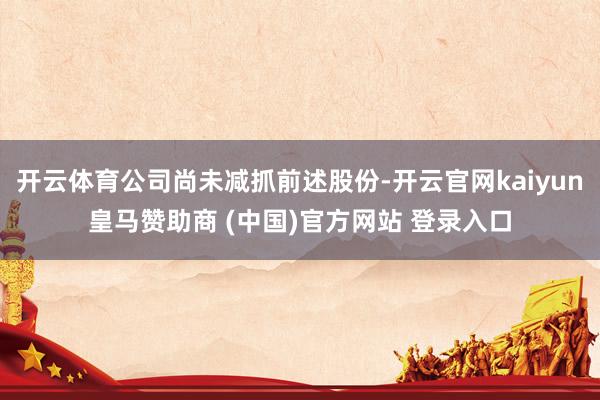 开云体育公司尚未减抓前述股份-开云官网kaiyun皇马赞助商 (中国)官方网站 登录入口