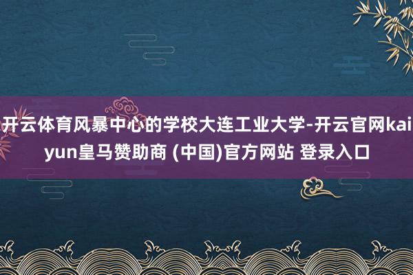 开云体育风暴中心的学校大连工业大学-开云官网kaiyun皇马赞助商 (中国)官方网站 登录入口