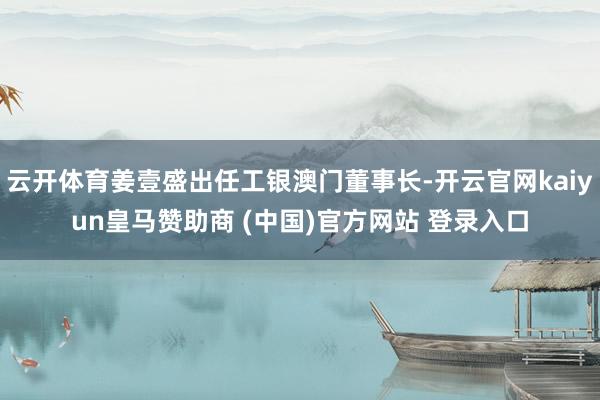 云开体育姜壹盛出任工银澳门董事长-开云官网kaiyun皇马赞助商 (中国)官方网站 登录入口