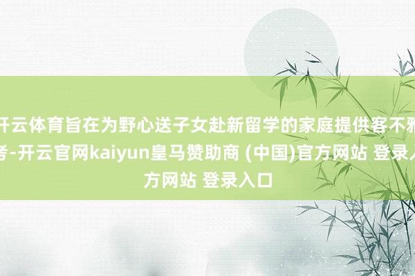 开云体育旨在为野心送子女赴新留学的家庭提供客不雅参考-开云官网kaiyun皇马赞助商 (中国)官方网站 登录入口