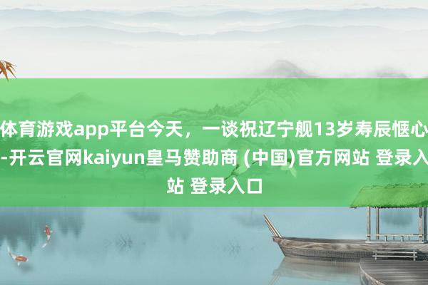 体育游戏app平台今天，一谈祝辽宁舰13岁寿辰惬心！-开云官网kaiyun皇马赞助商 (中国)官方网站 登录入口