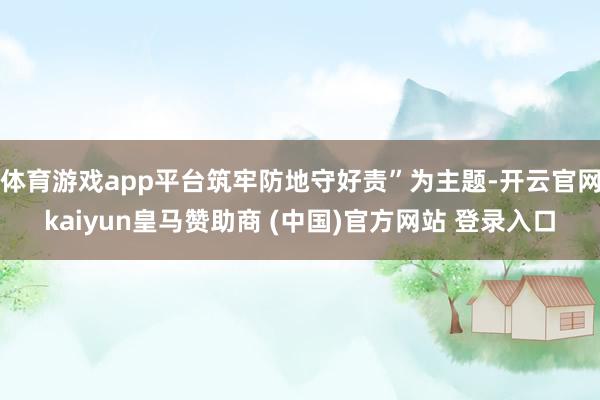 体育游戏app平台筑牢防地守好责”为主题-开云官网kaiyun皇马赞助商 (中国)官方网站 登录入口