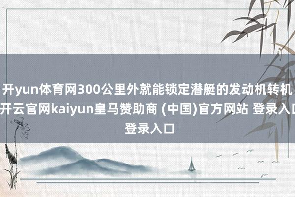 开yun体育网300公里外就能锁定潜艇的发动机转机-开云官网kaiyun皇马赞助商 (中国)官方网站 登录入口