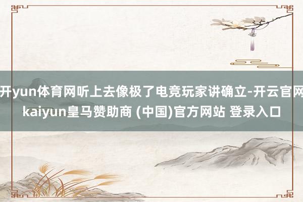 开yun体育网听上去像极了电竞玩家讲确立-开云官网kaiyun皇马赞助商 (中国)官方网站 登录入口