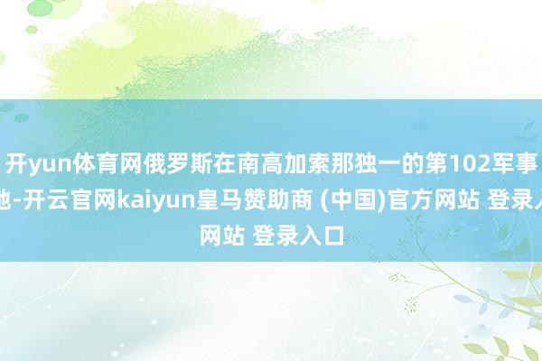开yun体育网俄罗斯在南高加索那独一的第102军事基地-开云官网kaiyun皇马赞助商 (中国)官方网站 登录入口