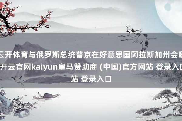 云开体育与俄罗斯总统普京在好意思国阿拉斯加州会晤-开云官网kaiyun皇马赞助商 (中国)官方网站 登录入口