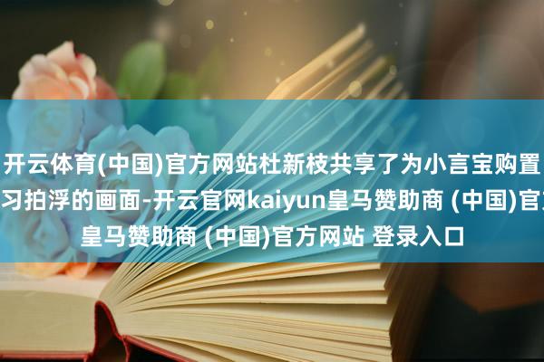 开云体育(中国)官方网站杜新枝共享了为小言宝购置新穿着和带他学习拍浮的画面-开云官网kaiyun皇马赞助商 (中国)官方网站 登录入口