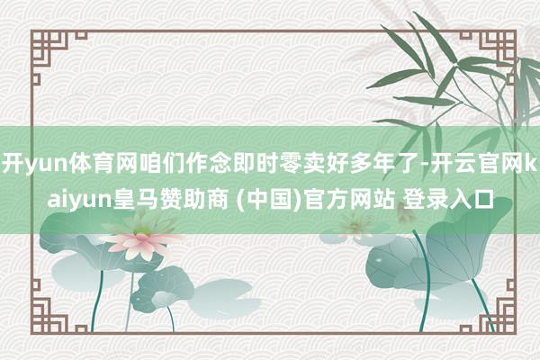 开yun体育网咱们作念即时零卖好多年了-开云官网kaiyun皇马赞助商 (中国)官方网站 登录入口