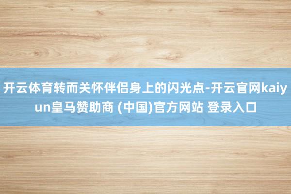 开云体育转而关怀伴侣身上的闪光点-开云官网kaiyun皇马赞助商 (中国)官方网站 登录入口