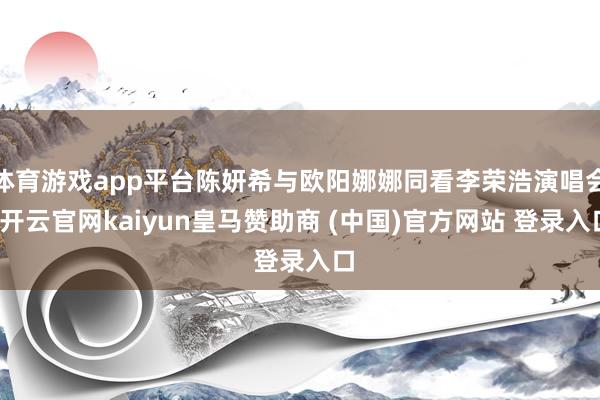 体育游戏app平台陈妍希与欧阳娜娜同看李荣浩演唱会-开云官网kaiyun皇马赞助商 (中国)官方网站 登录入口