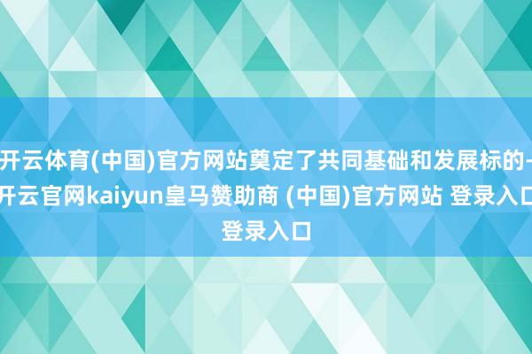 开云体育(中国)官方网站奠定了共同基础和发展标的-开云官网kaiyun皇马赞助商 (中国)官方网站 登录入口