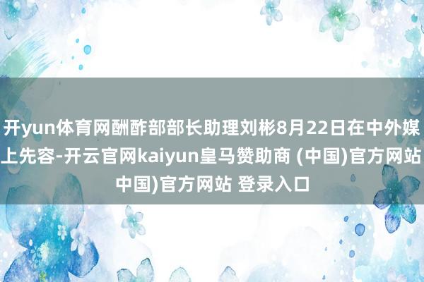 开yun体育网酬酢部部长助理刘彬8月22日在中外媒体吹风会上先容-开云官网kaiyun皇马赞助商 (中国)官方网站 登录入口