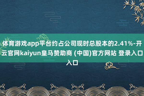 体育游戏app平台约占公司现时总股本的2.41%-开云官网kaiyun皇马赞助商 (中国)官方网站 登录入口