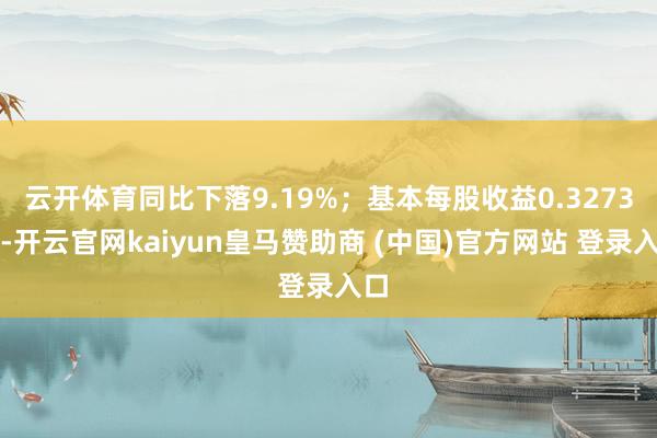 云开体育同比下落9.19%;基本每股收益0.3273元-开云官网kaiyun皇马赞助商 (中国)官方网站 登录入口