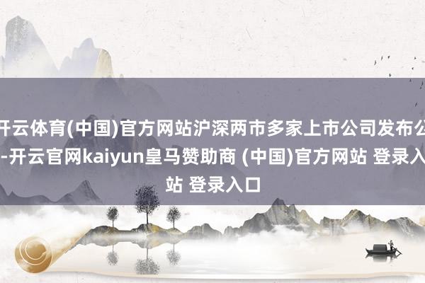 开云体育(中国)官方网站沪深两市多家上市公司发布公告-开云官网kaiyun皇马赞助商 (中国)官方网站 登录入口