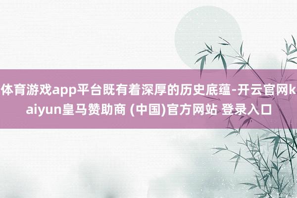 体育游戏app平台既有着深厚的历史底蕴-开云官网kaiyun皇马赞助商 (中国)官方网站 登录入口