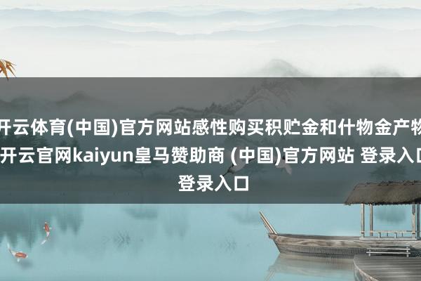 开云体育(中国)官方网站感性购买积贮金和什物金产物-开云官网kaiyun皇马赞助商 (中国)官方网站 登录入口