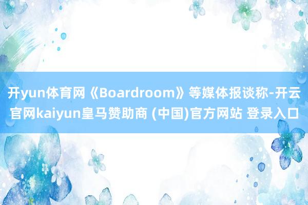 开yun体育网《Boardroom》等媒体报谈称-开云官网kaiyun皇马赞助商 (中国)官方网站 登录入口