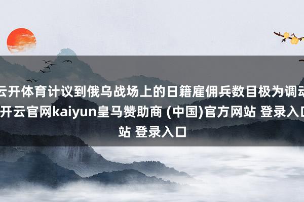 云开体育计议到俄乌战场上的日籍雇佣兵数目极为调动-开云官网kaiyun皇马赞助商 (中国)官方网站 登录入口