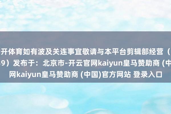 云开体育如有波及关连事宜敬请与本平台剪辑部经营(剪辑部微信:gyly0839)发布于:北京市-开云官网kaiyun皇马赞助商 (中国)官方网站 登录入口