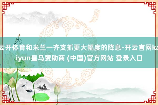 云开体育和米兰一齐支抓更大幅度的降息-开云官网kaiyun皇马赞助商 (中国)官方网站 登录入口