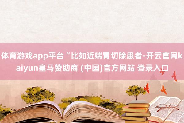 体育游戏app平台“比如近端胃切除患者-开云官网kaiyun皇马赞助商 (中国)官方网站 登录入口
