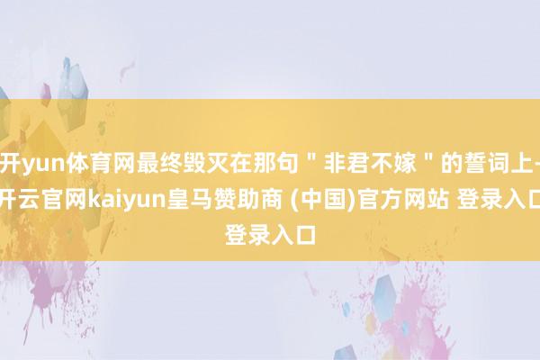 开yun体育网最终毁灭在那句"非君不嫁"的誓词上-开云官网kaiyun皇马赞助商 (中国)官方网站 登录入口