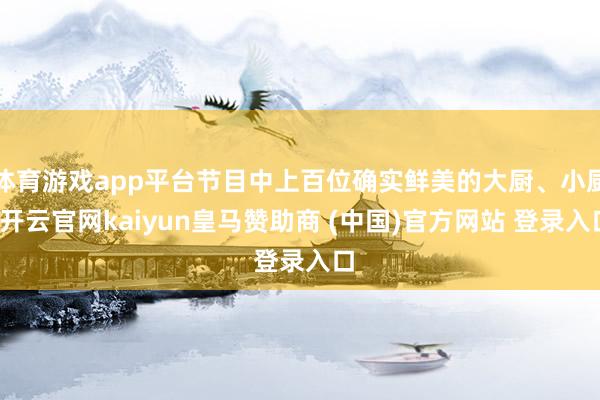 体育游戏app平台节目中上百位确实鲜美的大厨、小厨-开云官网kaiyun皇马赞助商 (中国)官方网站 登录入口