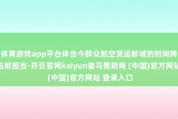 体育游戏app平台体当今群众航空货运畛域的时间跨越地位与包袱担当-开云官网kaiyun皇马赞助商 (中国)官方网站 登录入口