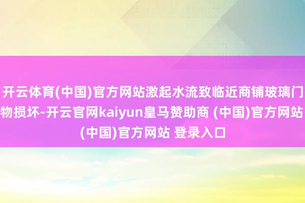 开云体育(中国)官方网站激起水流致临近商铺玻璃门及部分财物损坏-开云官网kaiyun皇马赞助商 (中国)官方网站 登录入口