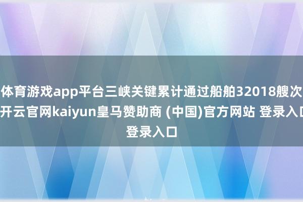 体育游戏app平台三峡关键累计通过船舶32018艘次-开云官网kaiyun皇马赞助商 (中国)官方网站 登录入口