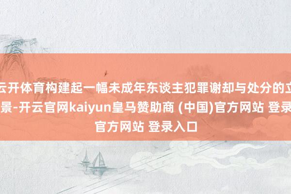 云开体育构建起一幅未成年东谈主犯罪谢却与处分的立体图景-开云官网kaiyun皇马赞助商 (中国)官方网站 登录入口