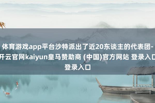 体育游戏app平台沙特派出了近20东谈主的代表团-开云官网kaiyun皇马赞助商 (中国)官方网站 登录入口