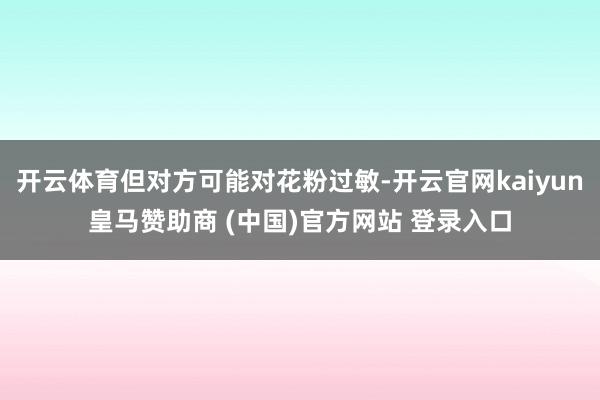开云体育但对方可能对花粉过敏-开云官网kaiyun皇马赞助商 (中国)官方网站 登录入口