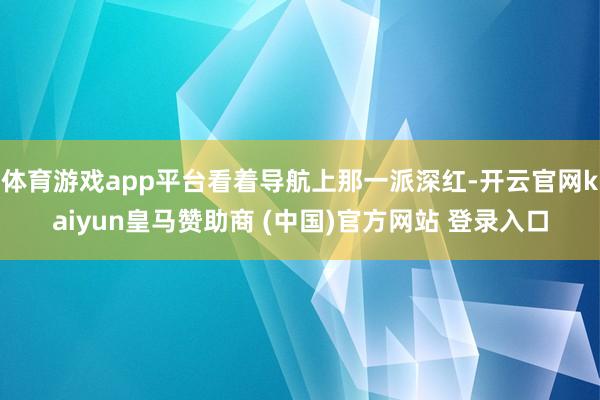 体育游戏app平台看着导航上那一派深红-开云官网kaiyun皇马赞助商 (中国)官方网站 登录入口