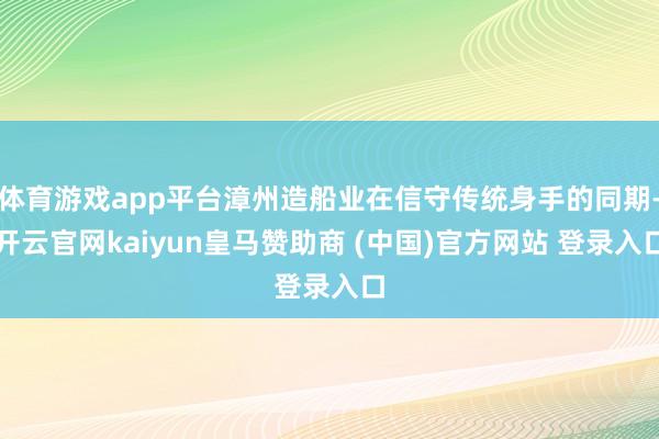 体育游戏app平台漳州造船业在信守传统身手的同期-开云官网kaiyun皇马赞助商 (中国)官方网站 登录入口