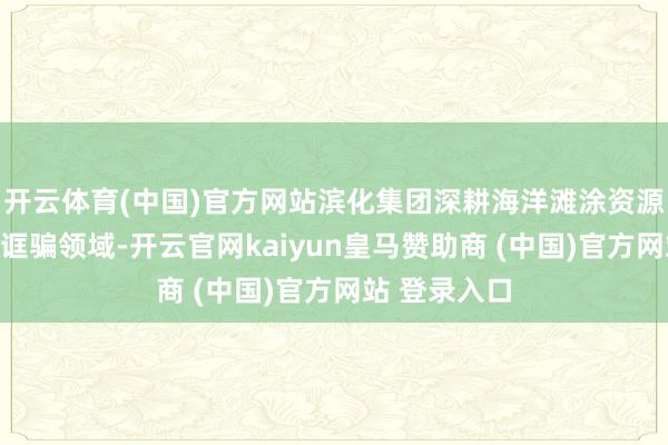 开云体育(中国)官方网站滨化集团深耕海洋滩涂资源开拓与高效诓骗领域-开云官网kaiyun皇马赞助商 (中国)官方网站 登录入口