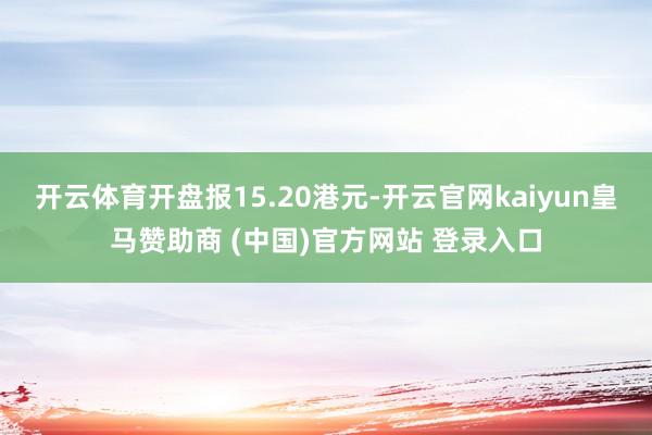 开云体育开盘报15.20港元-开云官网kaiyun皇马赞助商 (中国)官方网站 登录入口
