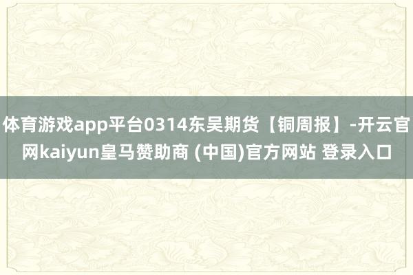 体育游戏app平台0314东吴期货【铜周报】-开云官网kaiyun皇马赞助商 (中国)官方网站 登录入口