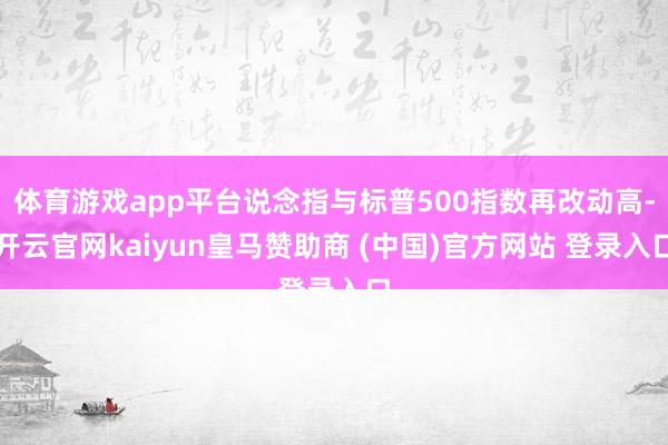 体育游戏app平台说念指与标普500指数再改动高-开云官网kaiyun皇马赞助商 (中国)官方网站 登录入口